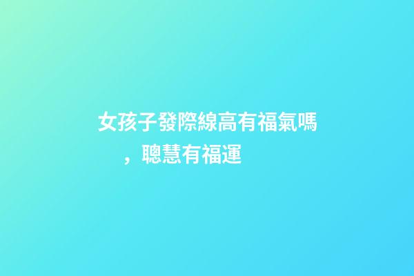 女孩子發際線高有福氣嗎，聰慧有福運